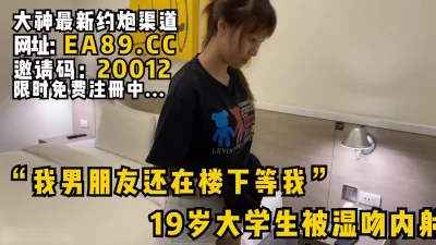 “我男朋友还在楼下等我”19岁刚发育好的女大学生被湿吻内射！看简阶约