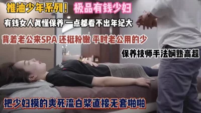 富婆们背着老公SPA!技师手法高超白浆直流无套啪『狠货高科技看简阶』